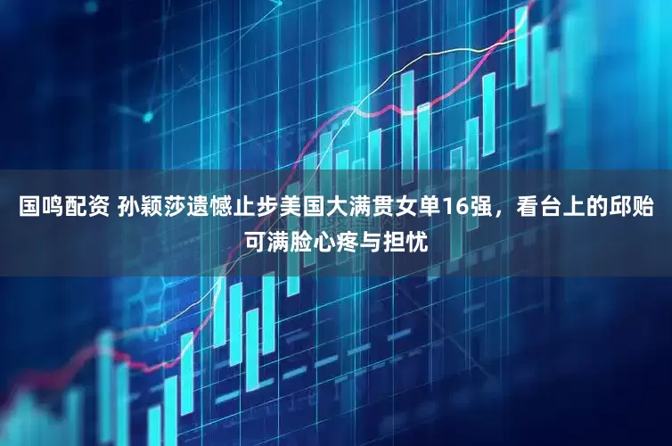 国鸣配资 孙颖莎遗憾止步美国大满贯女单16强，看台上的邱贻可满脸心疼与担忧
