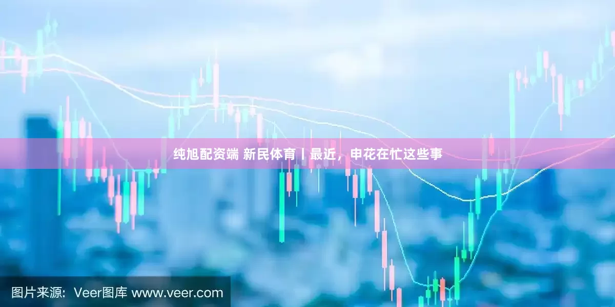 纯旭配资端 新民体育丨最近，申花在忙这些事