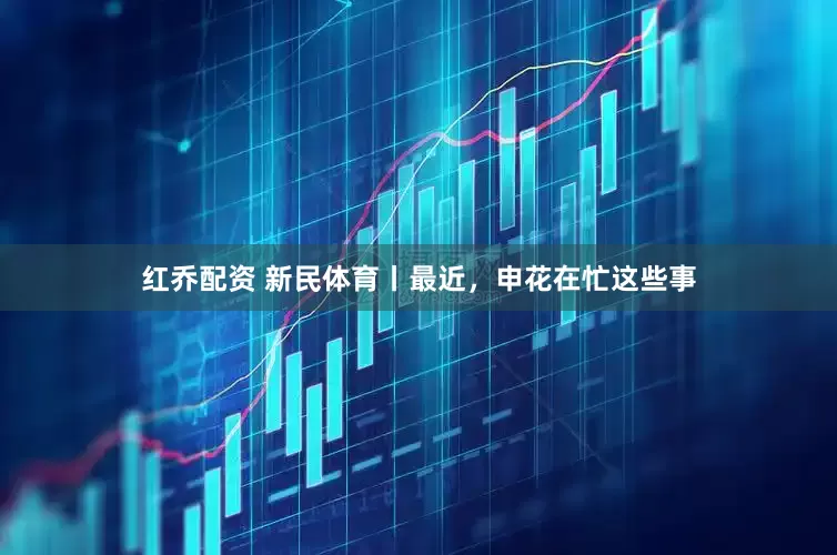 红乔配资 新民体育丨最近，申花在忙这些事