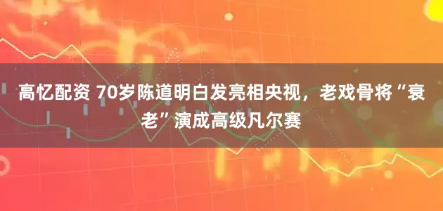 高忆配资 70岁陈道明白发亮相央视，老戏骨将“衰老”演成高级凡尔赛