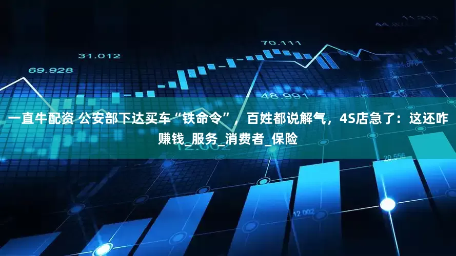 一直牛配资 公安部下达买车“铁命令”，百姓都说解气，4S店急了：这还咋赚钱_服务_消费者_保险