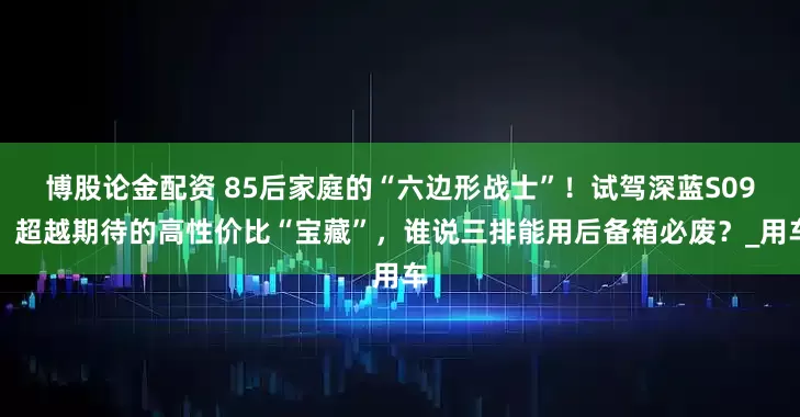 博股论金配资 85后家庭的“六边形战士”！试驾深蓝S09，超越期待的高性价比“宝藏”，谁说三排能用后备箱必废？_用车