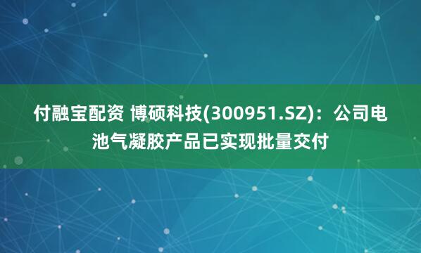 付融宝配资 博硕科技(300951.SZ)：公司电池气凝胶产品已实现批量交付