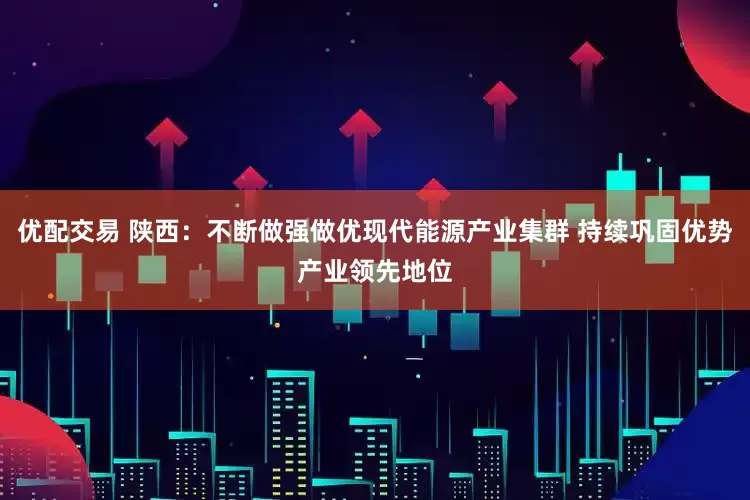 优配交易 陕西：不断做强做优现代能源产业集群 持续巩固优势产业领先地位