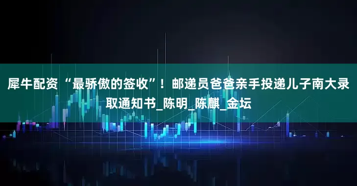 犀牛配资 “最骄傲的签收”！邮递员爸爸亲手投递儿子南大录取通知书_陈明_陈麒_金坛