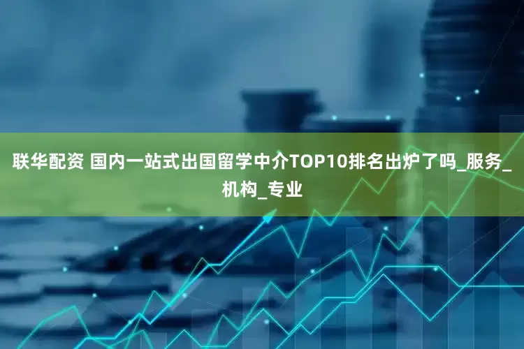 联华配资 国内一站式出国留学中介TOP10排名出炉了吗_服务_机构_专业