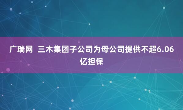 广瑞网  三木集团子公司为母公司提供不超6.06亿担保