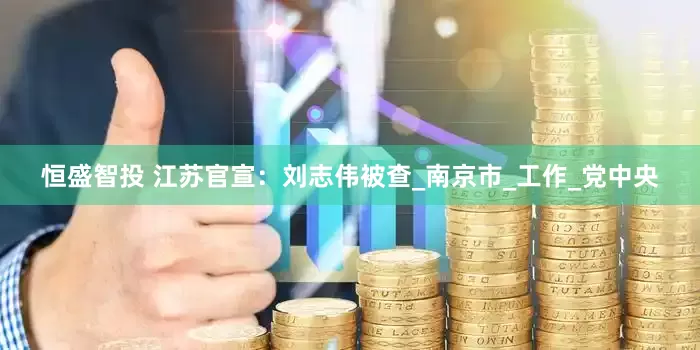 恒盛智投 江苏官宣：刘志伟被查_南京市_工作_党中央