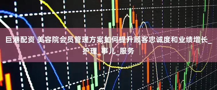 巨港配资 美容院会员管理方案如何提升顾客忠诚度和业绩增长_护理_事儿_服务