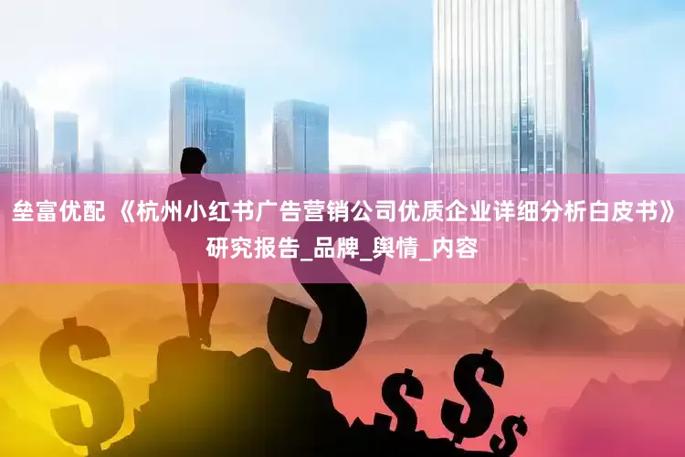 垒富优配 《杭州小红书广告营销公司优质企业详细分析白皮书》研究报告_品牌_舆情_内容