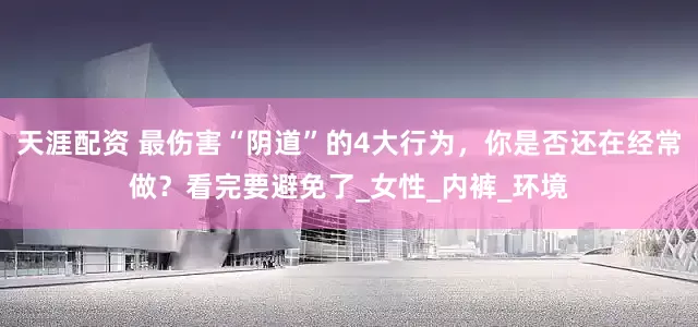 天涯配资 最伤害“阴道”的4大行为，你是否还在经常做？看完要避免了_女性_内裤_环境