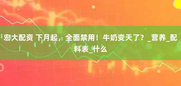 宏大配资 下月起，全面禁用！牛奶变天了？_营养_配料表_什么