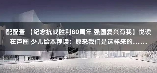 配配查 【纪念抗战胜利80周年 强国复兴有我】悦读在芦图 少儿绘本荐读:原来我们是这样来的……