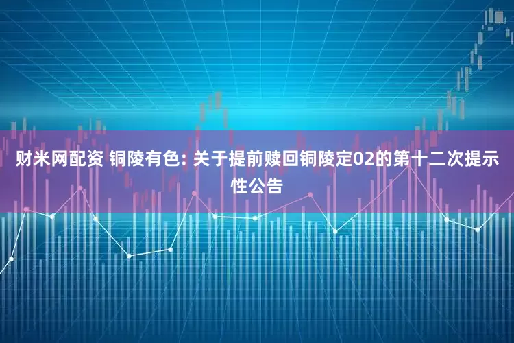 财米网配资 铜陵有色: 关于提前赎回铜陵定02的第十二次提示性公告