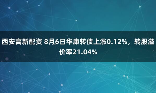 西安高新配资 8月6日华康转债上涨0.12%，转股溢价率21.04%