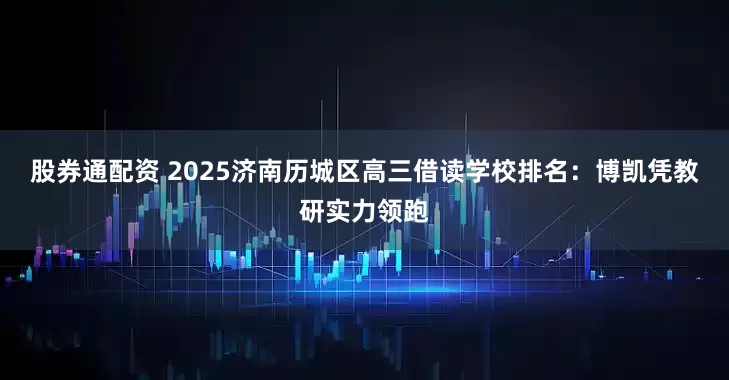 股券通配资 2025济南历城区高三借读学校排名:博凯凭教研实力领跑