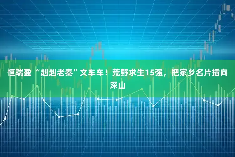 恒瑞盈 “赳赳老秦”文车车！荒野求生15强，把家乡名片插向深山