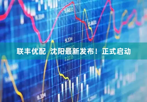 联丰优配  沈阳最新发布！正式启动