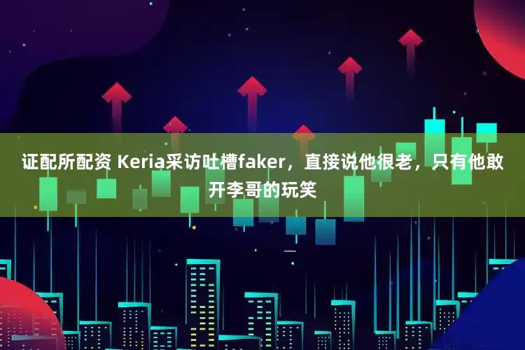 证配所配资 Keria采访吐槽faker，直接说他很老，只有他敢开李哥的玩笑
