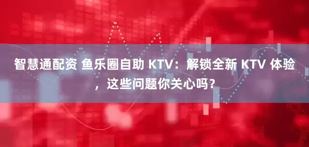 智慧通配资 鱼乐圈自助 KTV:解锁全新 KTV 体验,这些问题你关心吗?